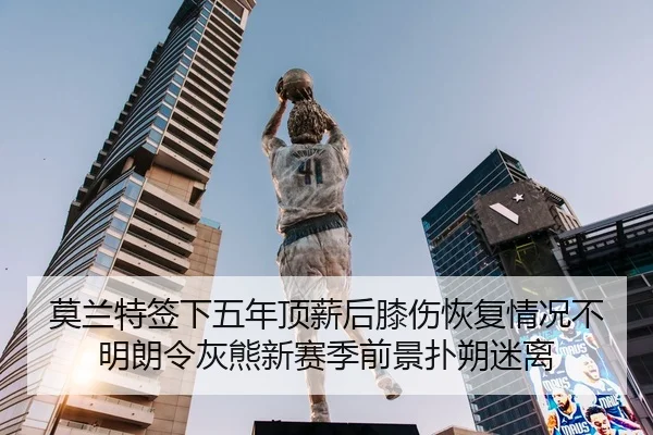 莫兰特签下五年顶薪后膝伤恢复情况不明朗令灰熊新赛季前景扑朔迷离